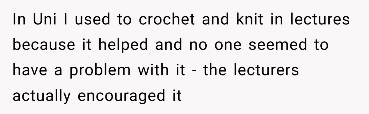 In Uni I used to crochet and knit in lectures because it helped and no one seemed to have a problem with it - the lecturers actually encouraged it