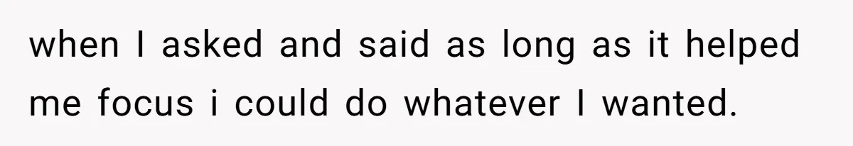 when I asked and said as long as it helped me focus i could do whatever I wanted.