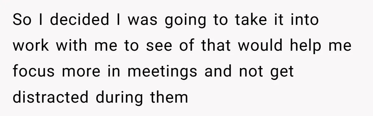 So I decided I was going to take it into work with me to see of that would help me focus more in meetings and not get distracted during them