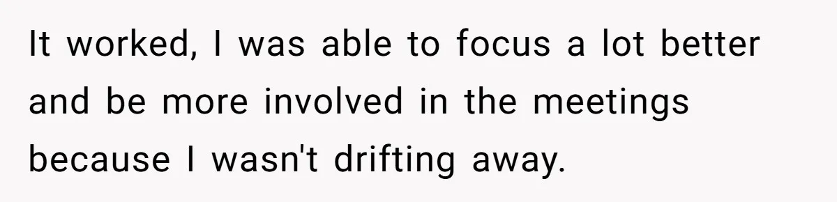 It worked, I was able to focus a lot better and be more involved in the meetings because I wasn't drifting away.
