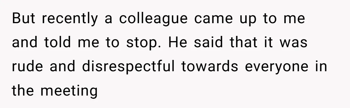 But recently a colleague came up to me and told me to stop. He said that it was rude and disrespectful towards everyone in the meeting