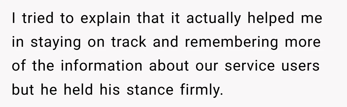 I tried to explain that it actually helped me in staying on track and remembering more of the information about our service users but he held his stance firmly.