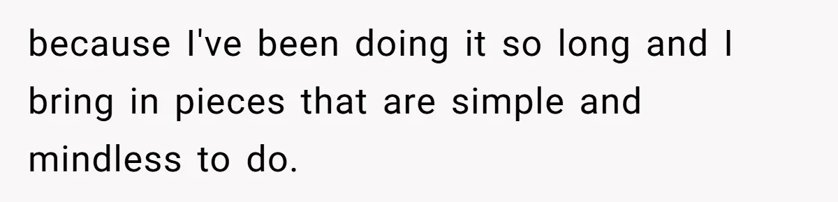 because I've been doing it so long and I bring in pieces that are simple and mindless to do.