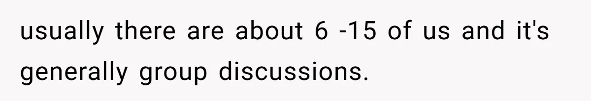 usually there are about 6 -15 of us and it's generally group discussions.