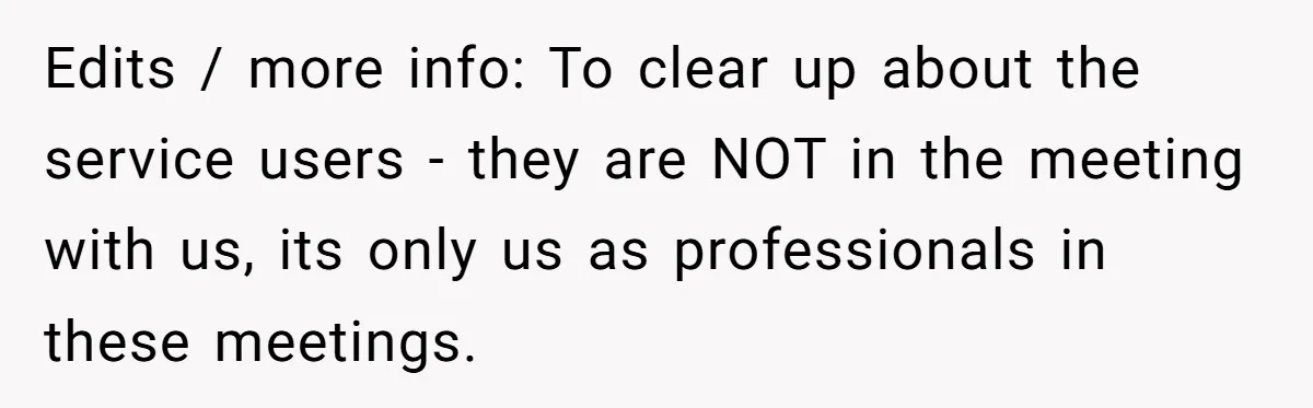 Edits / more info: To clear up about the service users - they are NOT in the meeting with us, its only us as professionals in these meetings.