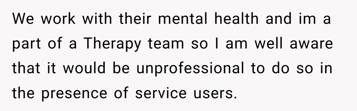 We work with their mental health and im a part of a Therapy team so I am well aware that it would be unprofessional to do so in the presence...