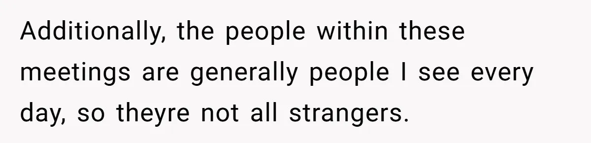 Additionally, the people within these meetings are generally people I see every day, so theyre not all strangers.