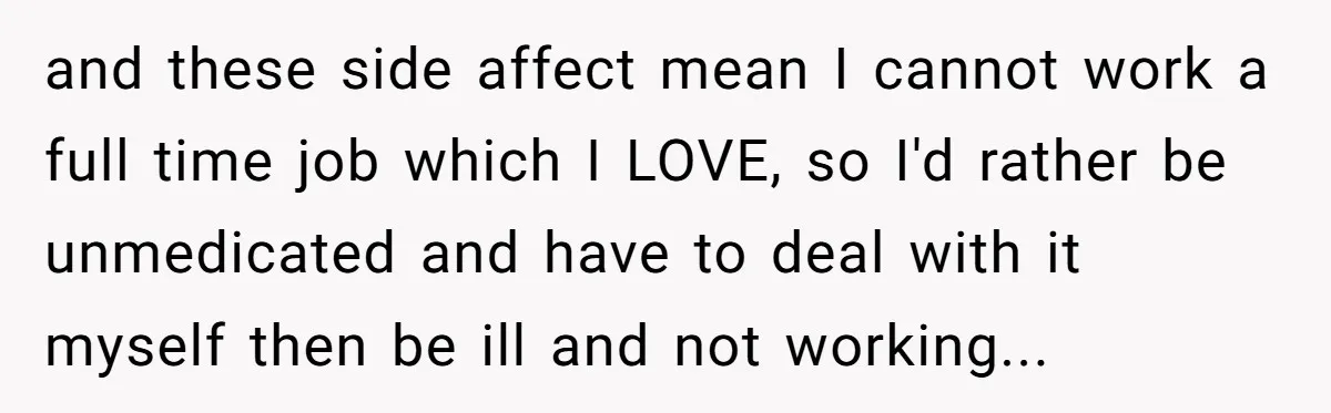 and these side affect mean I cannot work a full time job which I LOVE, so I'd rather be unmedicated and have to deal with it myself then be ill...