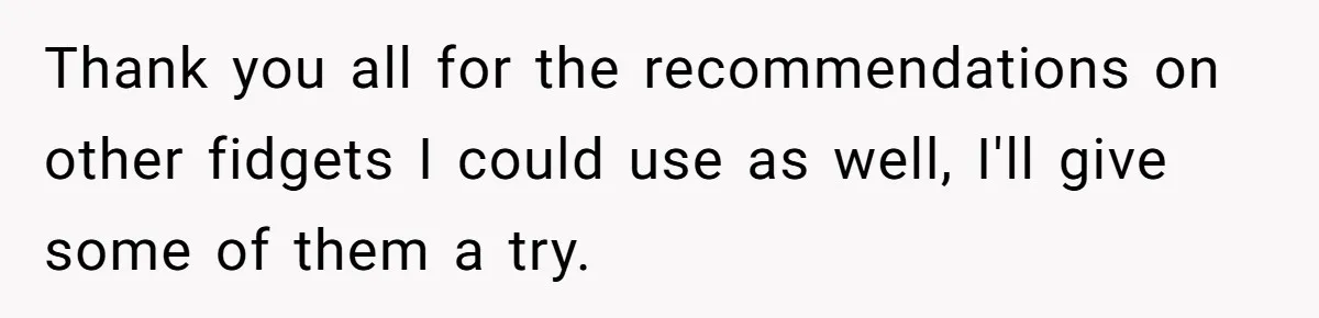 Thank you all for the recommendations on other fidgets I could use as well, I'll give some of them a try.