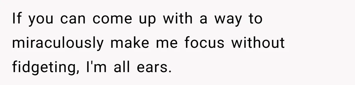 If you can come up with a way to miraculously make me focus without fidgeting, I'm all ears.
