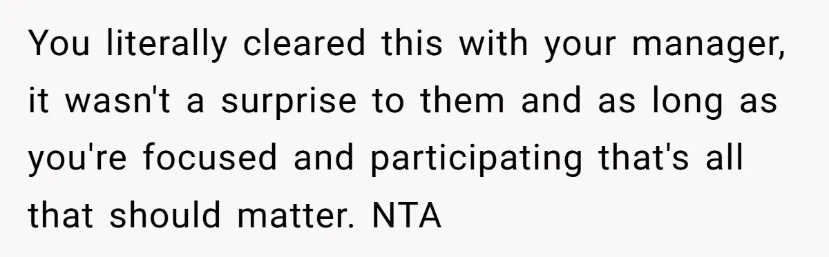 You literally cleared this with your manager, it wasn't a surprise to them and as long as you're focused and participating that's all that should matter. NTA