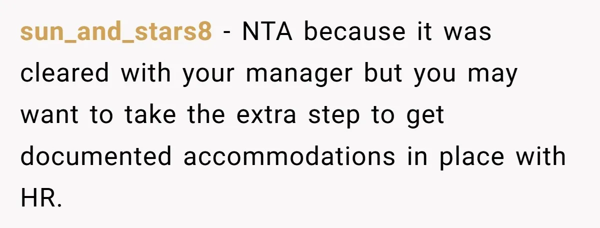 sun_and_stars8 −  NTA because it was cleared with your manager but you may want to take the extra step to get documented accommodations in place with HR.
