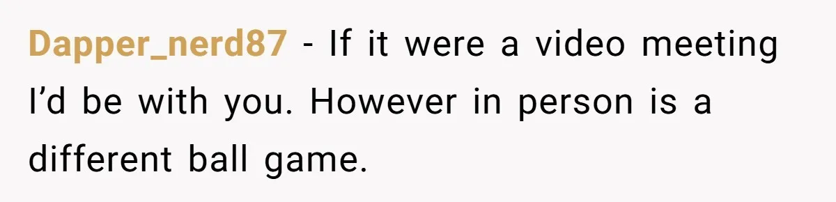 Dapper_nerd87 − If it were a video meeting I’d be with you. However in person is a different ball game.