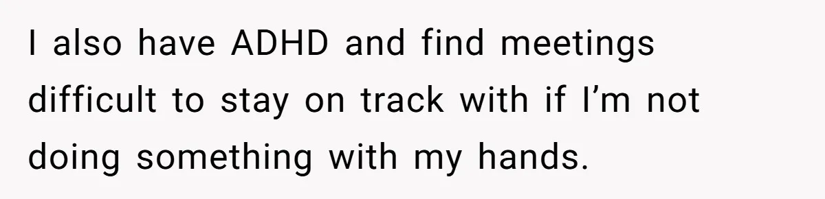 I also have ADHD and find meetings difficult to stay on track with if I’m not doing something with my hands.