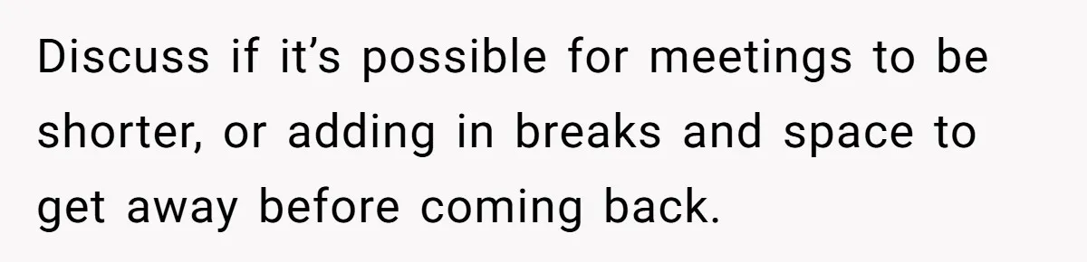 Discuss if it’s possible for meetings to be shorter, or adding in breaks and space to get away before coming back.