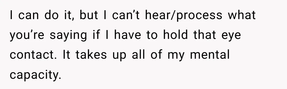 I can do it, but I can’t hear/process what you’re saying if I have to hold that eye contact. It takes up all of my mental capacity.