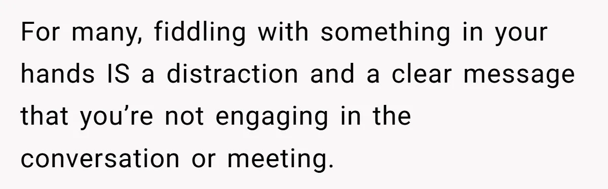 For many, fiddling with something in your hands IS a distraction and a clear message that you’re not engaging in the conversation or meeting.