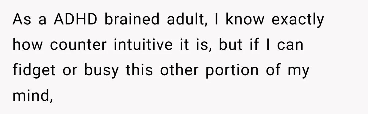 As a ADHD brained adult, I know exactly how counter intuitive it is, but if I can fidget or busy this other portion of my mind,