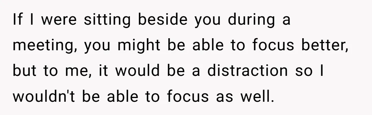 If I were sitting beside you during a meeting, you might be able to focus better, but to me, it would be a distraction so I wouldn't be able to...