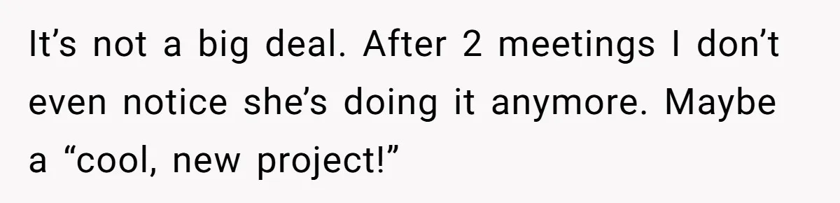 It’s not a big deal. After 2 meetings I don’t even notice she’s doing it anymore. Maybe a “cool, new project!”