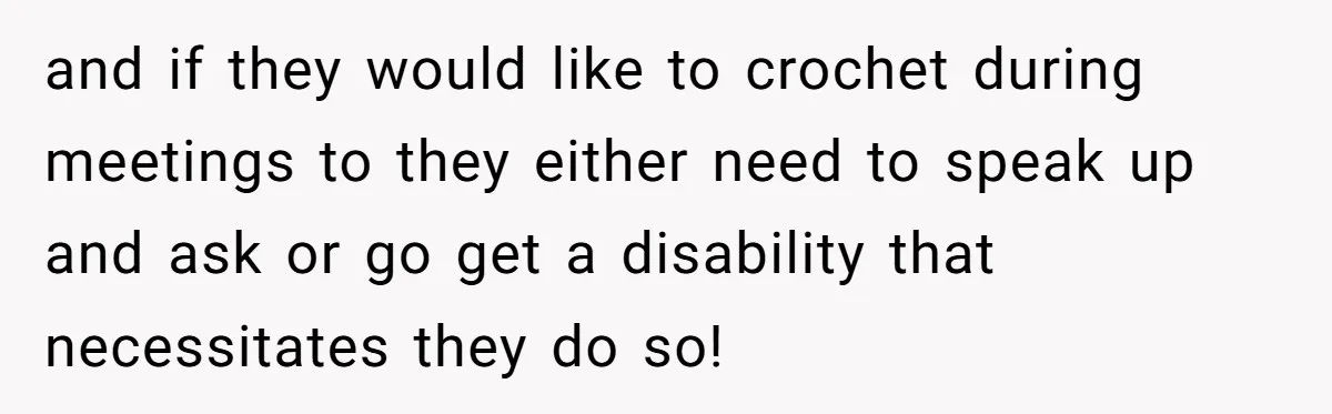 and if they would like to crochet during meetings to they either need to speak up and ask or go get a disability that necessitates they do so!