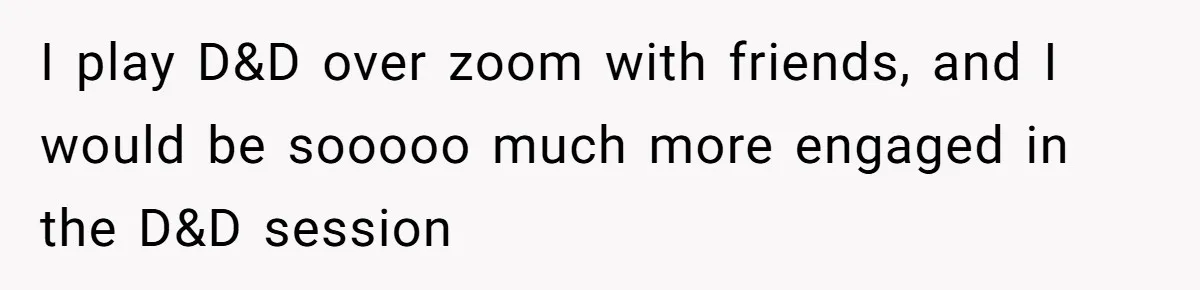 I play D&D over zoom with friends, and I would be sooooo much more engaged in the D&D session