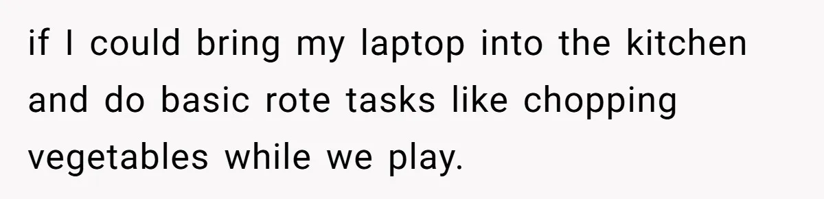 if I could bring my laptop into the kitchen and do basic rote tasks like chopping vegetables while we play.