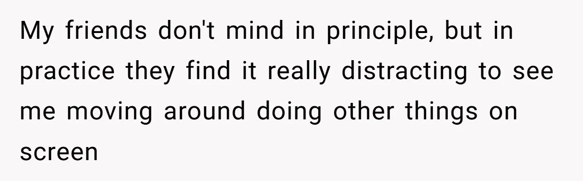 My friends don't mind in principle, but in practice they find it really distracting to see me moving around doing other things on screen