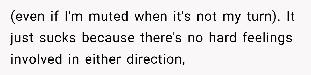 (even if I'm muted when it's not my turn). It just sucks because there's no hard feelings involved in either direction,