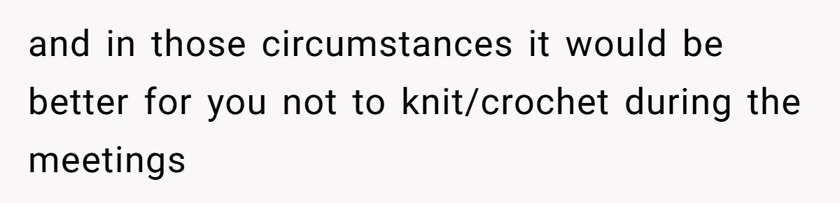 and in those circumstances it would be better for you not to knit/crochet during the meetings