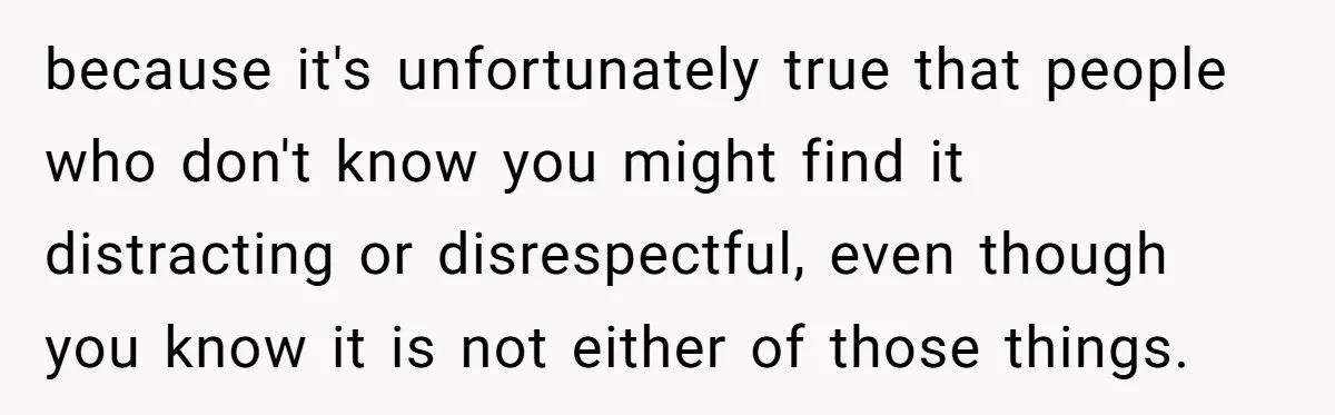 because it's unfortunately true that people who don't know you might find it distracting or disrespectful, even though you know it is not either of those things.