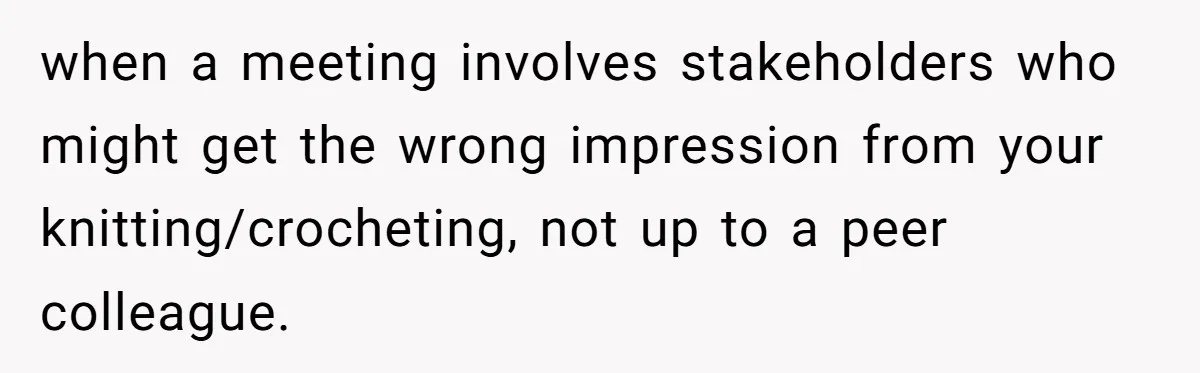 when a meeting involves stakeholders who might get the wrong impression from your knitting/crocheting, not up to a peer colleague.