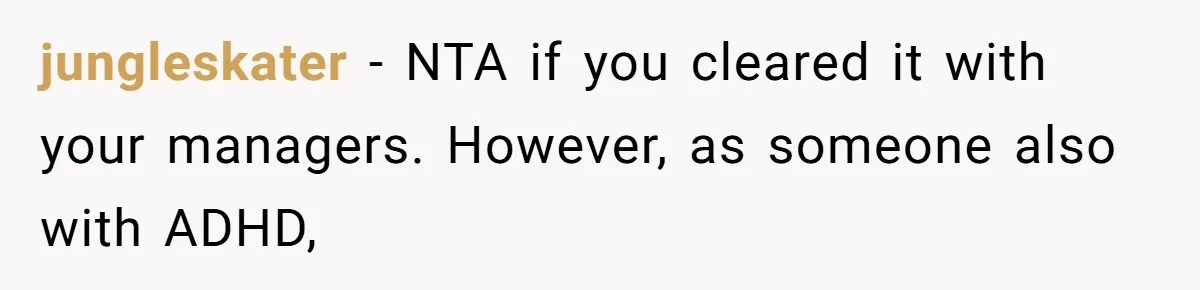 jungleskater − NTA if you cleared it with your managers. However, as someone also with ADHD,