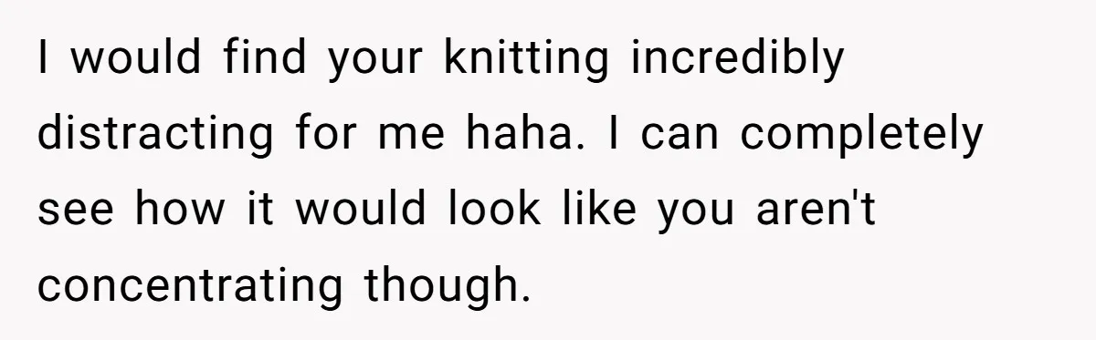 I would find your knitting incredibly distracting for me haha. I can completely see how it would look like you aren't concentrating though.