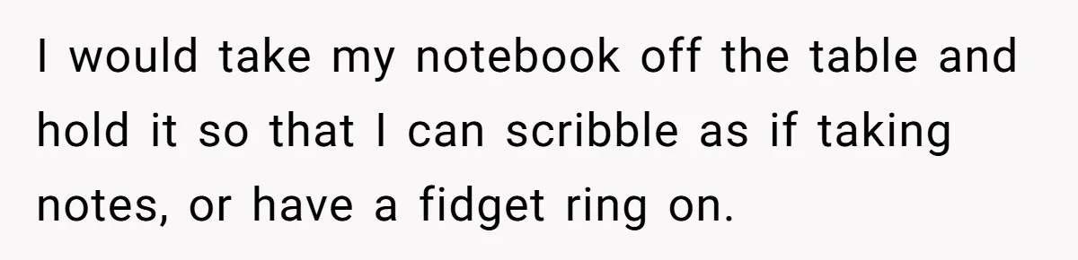 I would take my notebook off the table and hold it so that I can scribble as if taking notes, or have a fidget ring on.