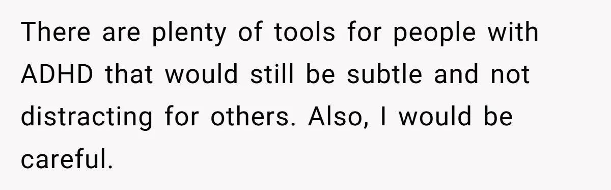 There are plenty of tools for people with ADHD that would still be subtle and not distracting for others. Also, I would be careful.