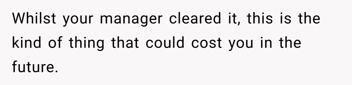 Whilst your manager cleared it, this is the kind of thing that could cost you in the future.