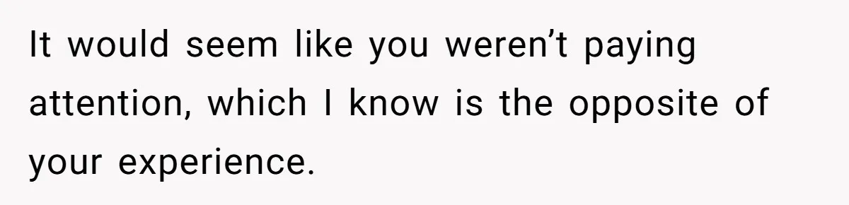 It would seem like you weren’t paying attention, which I know is the opposite of your experience.