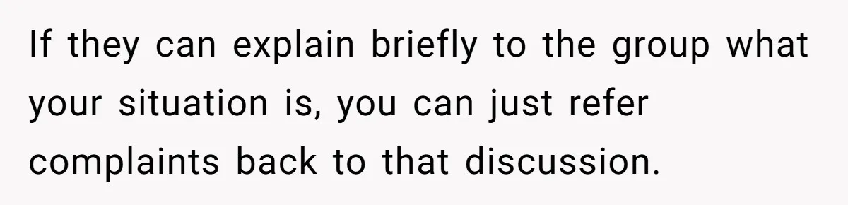 If they can explain briefly to the group what your situation is, you can just refer complaints back to that discussion.