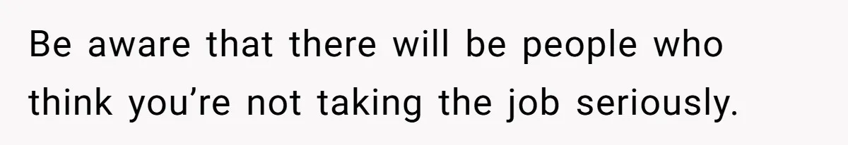 Be aware that there will be people who think you’re not taking the job seriously.