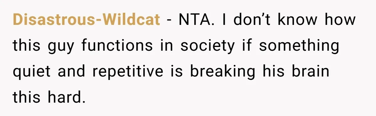 Disastrous-Wildcat − NTA. I don’t know how this guy functions in society if something quiet and repetitive is breaking his brain this hard.
