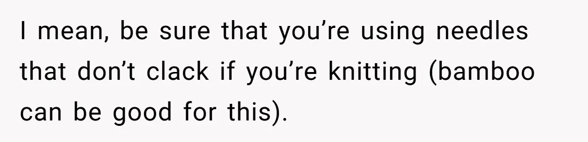 I mean, be sure that you’re using needles that don’t clack if you’re knitting (bamboo can be good for this).