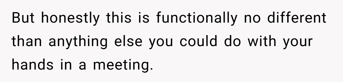 But honestly this is functionally no different than anything else you could do with your hands in a meeting.
