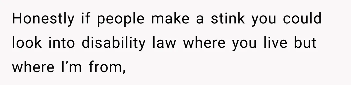 Honestly if people make a stink you could look into disability law where you live but where I’m from,