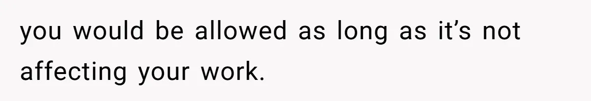 you would be allowed as long as it’s not affecting your work.