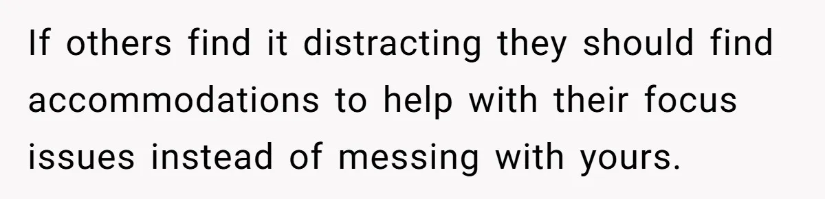 If others find it distracting they should find accommodations to help with their focus issues instead of messing with yours.