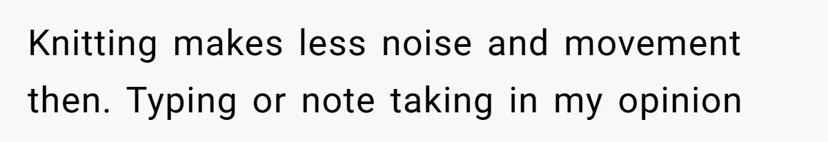 Knitting makes less noise and movement then. Typing or note taking in my opinion