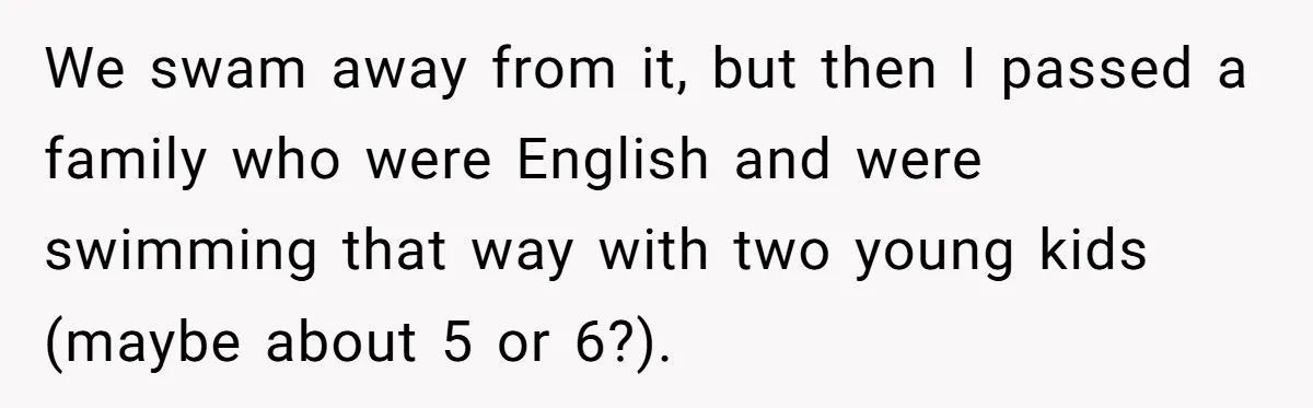 Man Warns Dad About Hazard Near His Little Kids But Gets Accused Of Destroying Their Beach Day We swam away from it, but then I passed a family who were English and were swimming that way with two young kids (maybe about 5 or 6?).