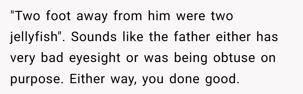 Man Warns Dad About Hazard Near His Little Kids But Gets Accused Of Destroying Their Beach Day "Two foot away from him were two jellyfish". Sounds like the father either has very bad eyesight or was being obtuse on purpose. Either way, you done good.