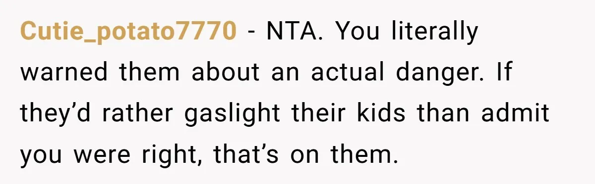 Man Warns Dad About Hazard Near His Little Kids But Gets Accused Of Destroying Their Beach Day Cutie_potato7770 − NTA. You literally warned them about an actual danger. If they’d rather gaslight their kids than admit you were right, that’s on them.